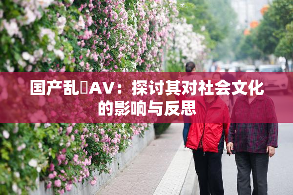 国产乱婬AV：探讨其对社会文化的影响与反思