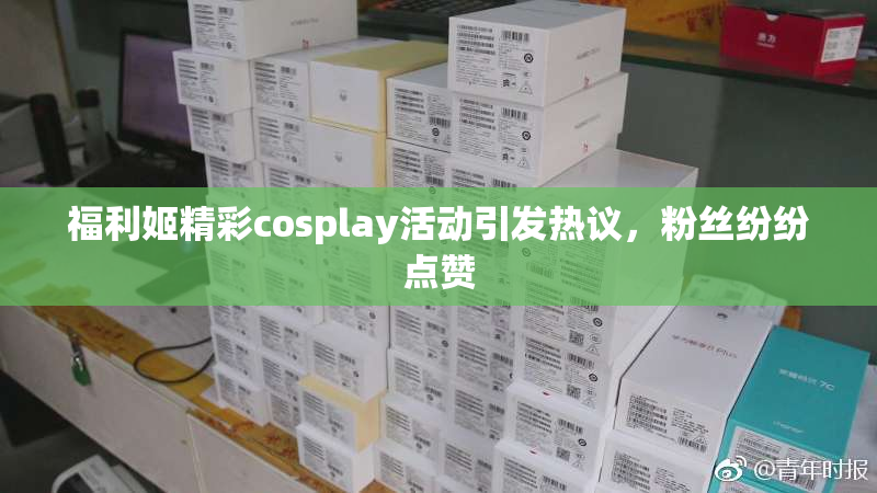 福利姬精彩cosplay活动引发热议，粉丝纷纷点赞