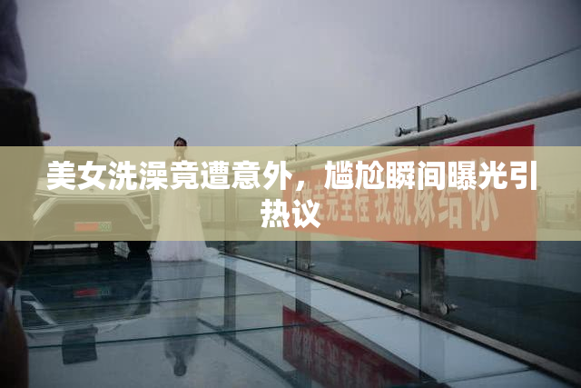 美女洗澡竟遭意外，尴尬瞬间曝光引热议