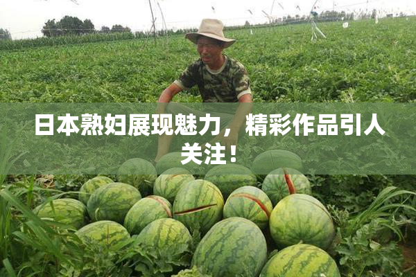日本熟妇展现魅力，精彩作品引人关注！