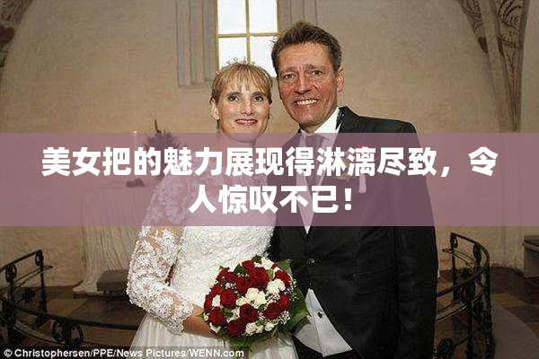 美女把的魅力展现得淋漓尽致，令人惊叹不已！