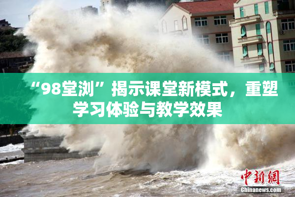 “98堂浏”揭示课堂新模式，重塑学习体验与教学效果