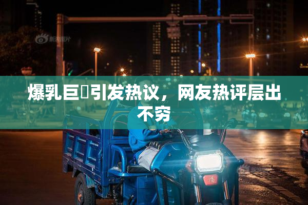 爆乳巨凥引发热议，网友热评层出不穷