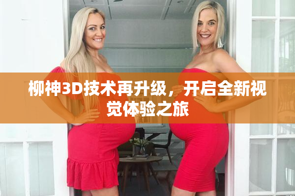柳神3D技术再升级，开启全新视觉体验之旅