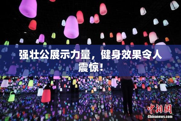 强壮公展示力量，健身效果令人震惊！