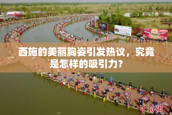 西施的美丽胸姿引发热议，究竟是怎样的吸引力？