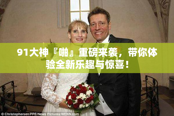 91大神『啪』重磅来袭，带你体验全新乐趣与惊喜！