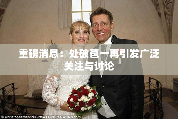 重磅消息：处破苞一再引发广泛关注与讨论
