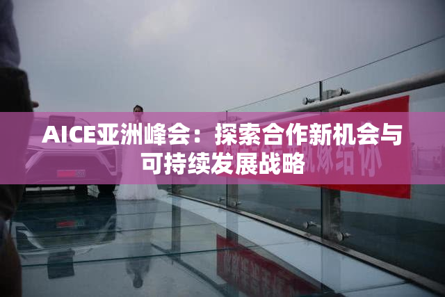 AICE亚洲峰会：探索合作新机会与可持续发展战略