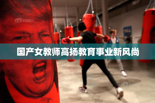 国产女教师高扬教育事业新风尚
