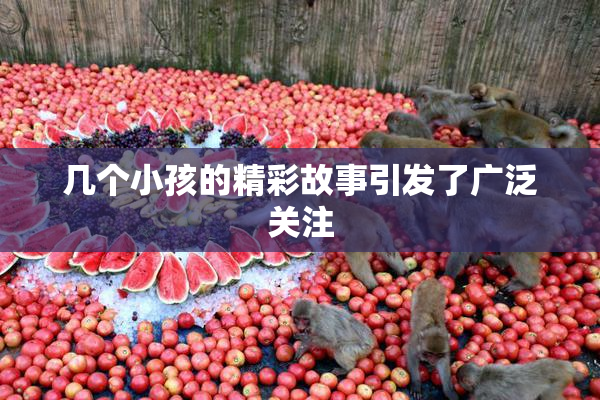 几个小孩的精彩故事引发了广泛关注