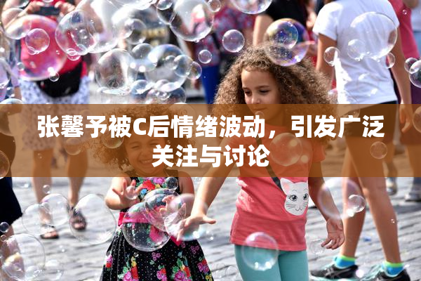 张馨予被C后情绪波动，引发广泛关注与讨论