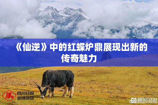 《仙逆》中的红蝶炉鼎展现出新的传奇魅力