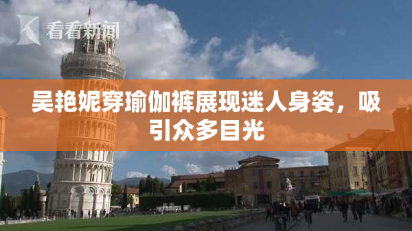 吴艳妮穿瑜伽裤展现迷人身姿，吸引众多目光