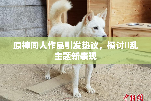 原神同人作品引发热议，探讨婬乱主题新表现