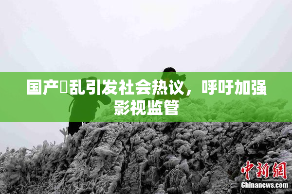 国产婬乱引发社会热议，呼吁加强影视监管