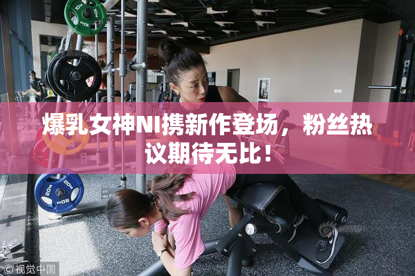爆乳女神NI携新作登场，粉丝热议期待无比！