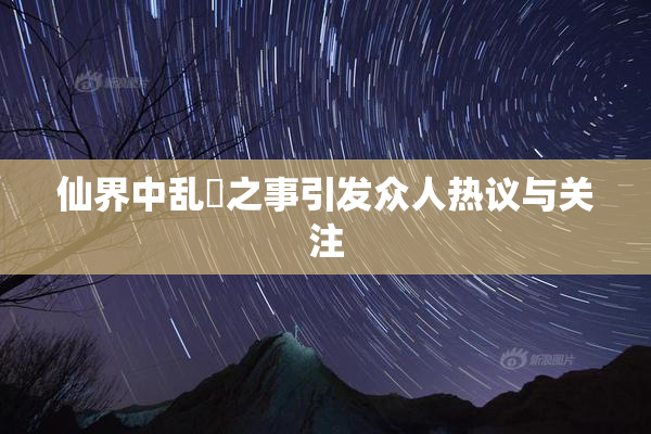 仙界中乱婬之事引发众人热议与关注