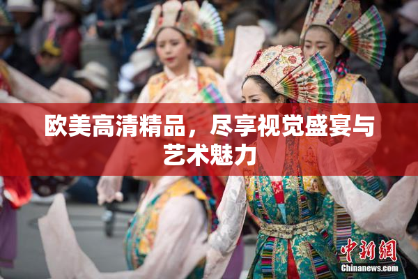 欧美高清精品，尽享视觉盛宴与艺术魅力