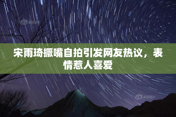 宋雨琦撅嘴自拍引发网友热议，表情惹人喜爱