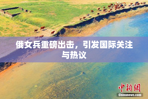 俄女兵重磅出击，引发国际关注与热议