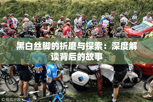 黑白丝脚的折磨与探索：深度解读背后的故事