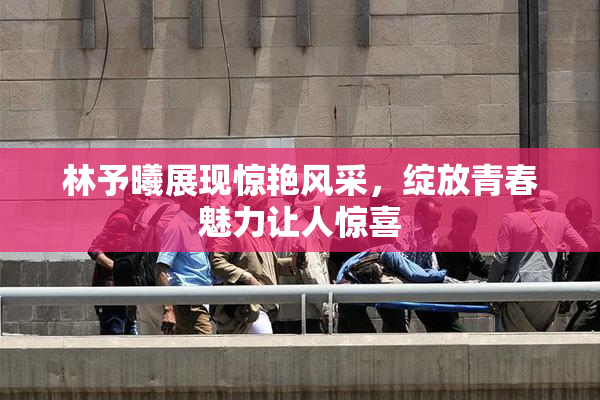 林予曦展现惊艳风采，绽放青春魅力让人惊喜