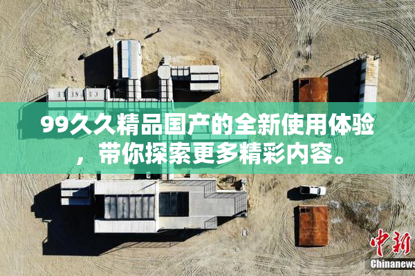99久久精品国产的全新使用体验，带你探索更多精彩内容。