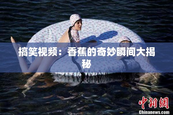 搞笑视频：香蕉的奇妙瞬间大揭秘