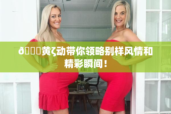 🔞黄ζ动带你领略别样风情和精彩瞬间！