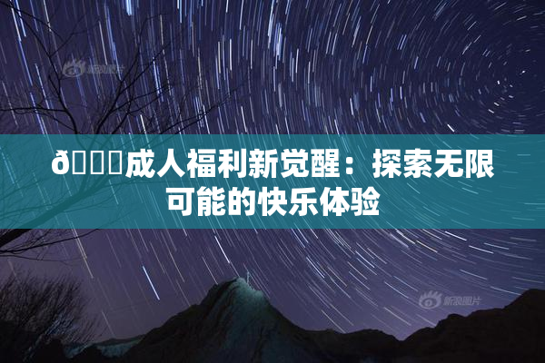 🔞成人福利新觉醒：探索无限可能的快乐体验