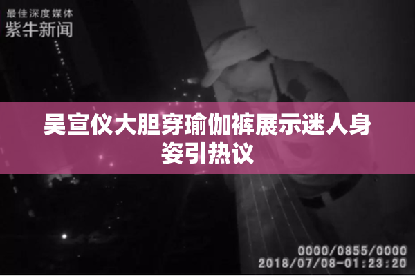 吴宣仪大胆穿瑜伽裤展示迷人身姿引热议