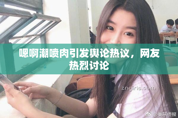 嗯啊潮喷肉引发舆论热议，网友热烈讨论