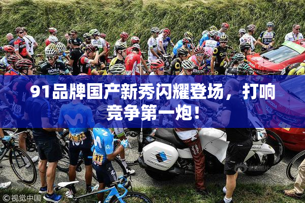 91品牌国产新秀闪耀登场，打响竞争第一炮！