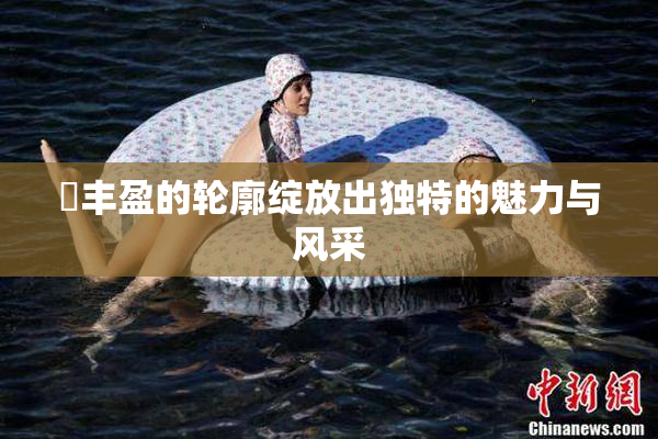 巜丰盈的轮廓绽放出独特的魅力与风采