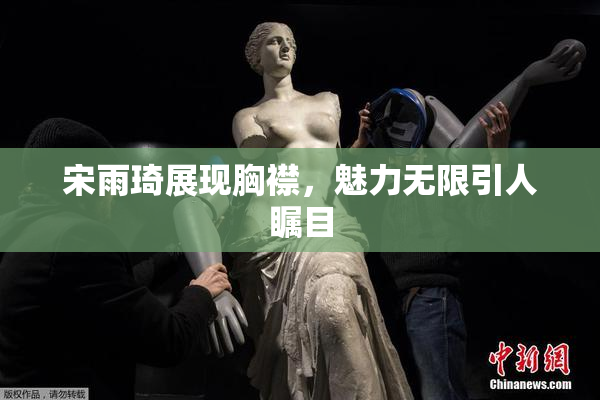 宋雨琦展现胸襟，魅力无限引人瞩目