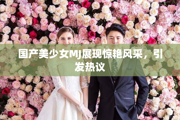 国产美少女MJ展现惊艳风采，引发热议