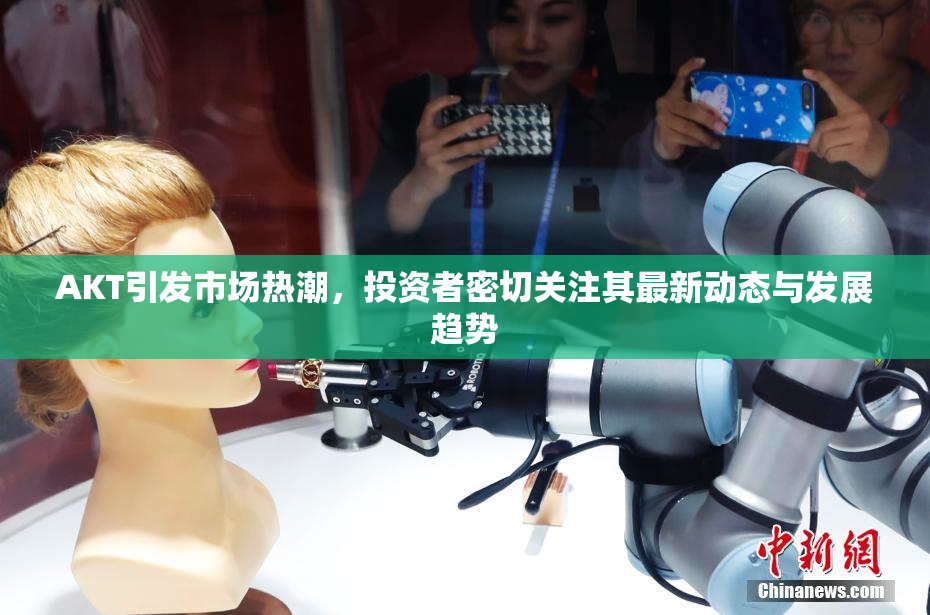 AKT引发市场热潮，投资者密切关注其最新动态与发展趋势