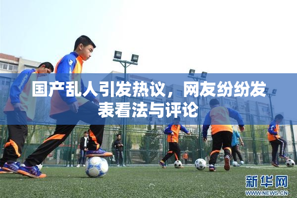 国产乱人引发热议，网友纷纷发表看法与评论