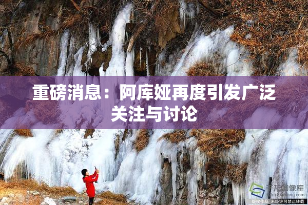 重磅消息：阿库娅再度引发广泛关注与讨论