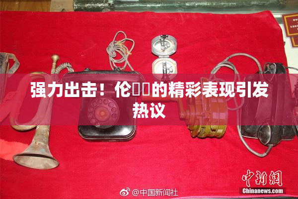 强力出击！伦妺妺的精彩表现引发热议