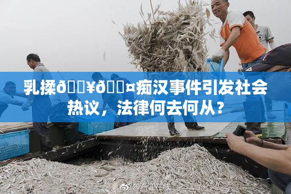 乳揉🔥🖤痴汉事件引发社会热议，法律何去何从？