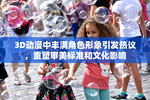 3D动漫中丰满角色形象引发热议，重塑审美标准和文化影响