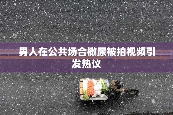 男人在公共场合撒尿被拍视频引发热议