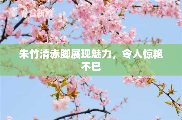朱竹清赤脚展现魅力，令人惊艳不已