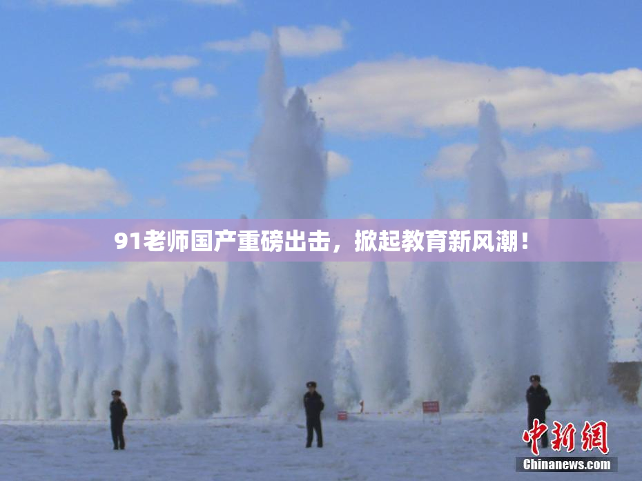 91老师国产重磅出击，掀起教育新风潮！