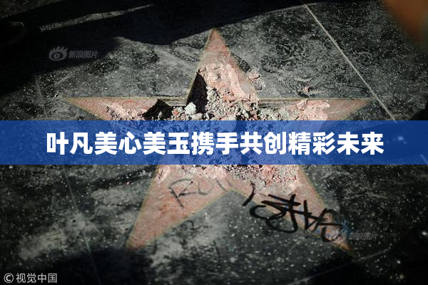 叶凡美心美玉携手共创精彩未来