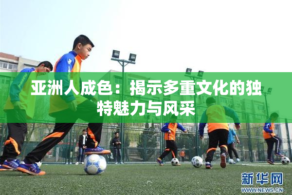 亚洲人成色：揭示多重文化的独特魅力与风采