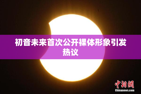 初音未来首次公开裸体形象引发热议