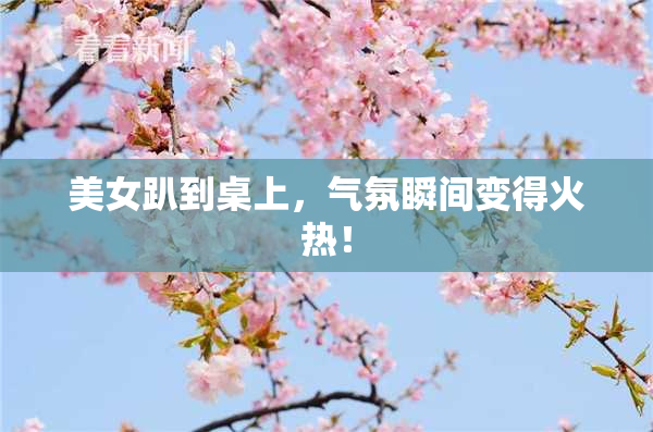 美女趴到桌上，气氛瞬间变得火热！